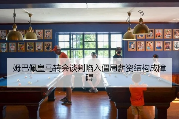 姆巴佩皇马转会谈判陷入僵局薪资结构成障碍