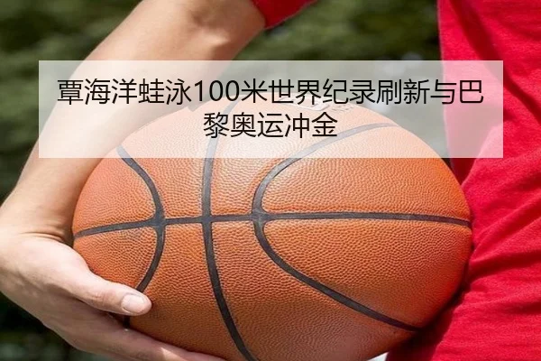 覃海洋蛙泳100米世界纪录刷新与巴黎奥运冲金